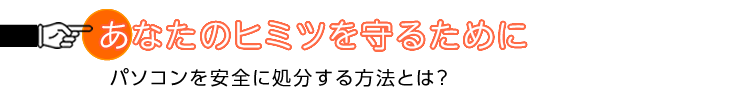 あなたのヒミツを守るために　パソコンを安全に処分する方法とは？